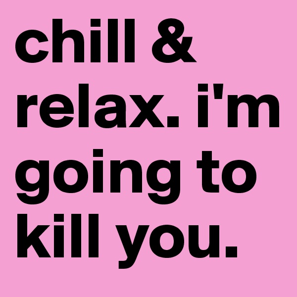 chill & relax. i'm going to kill you.