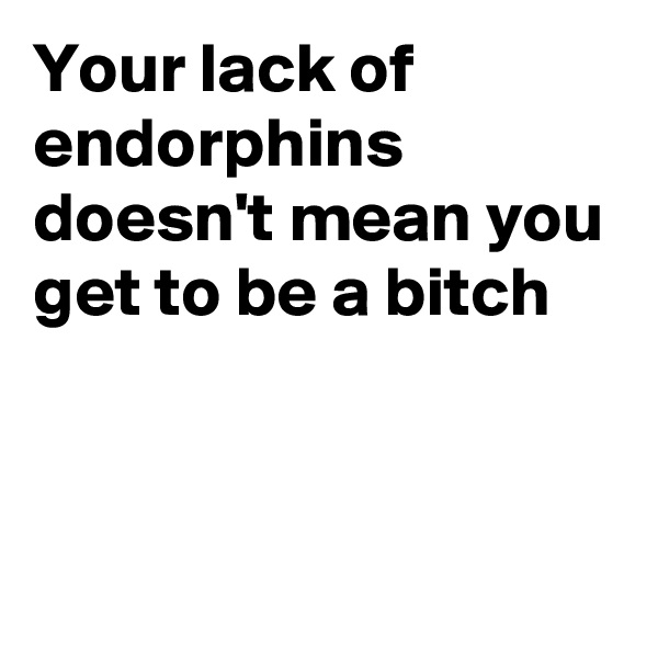 Your lack of endorphins doesn't mean you get to be a bitch 


