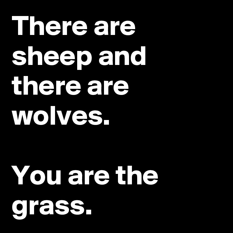 There are sheep and there are wolves.

You are the grass.