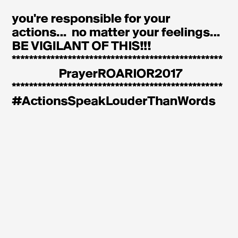 you're responsible for your actions...  no matter your feelings...
BE VIGILANT OF THIS!!!
*************************************************
                  PrayerROARIOR2017
*************************************************
#ActionsSpeakLouderThanWords
