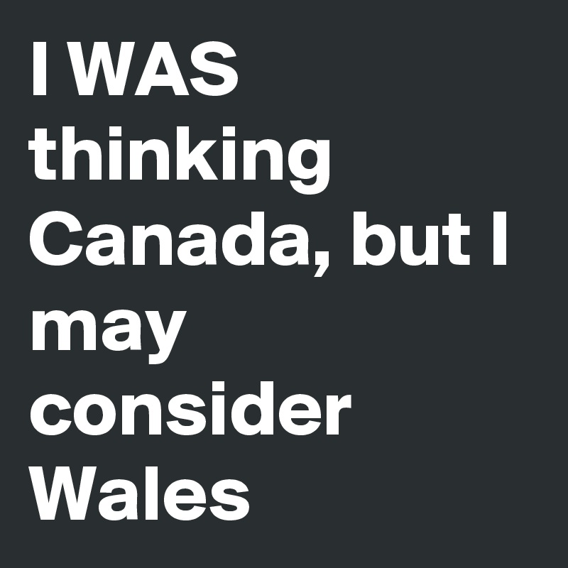 I WAS thinking Canada, but I may consider Wales