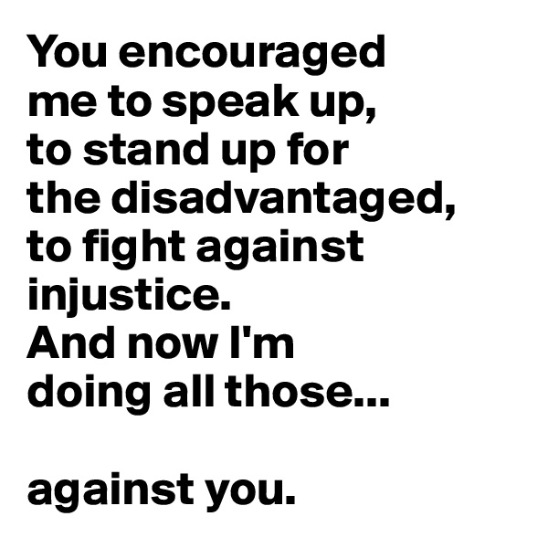 You encouraged 
me to speak up, 
to stand up for 
the disadvantaged, 
to fight against injustice. 
And now I'm 
doing all those...

against you.