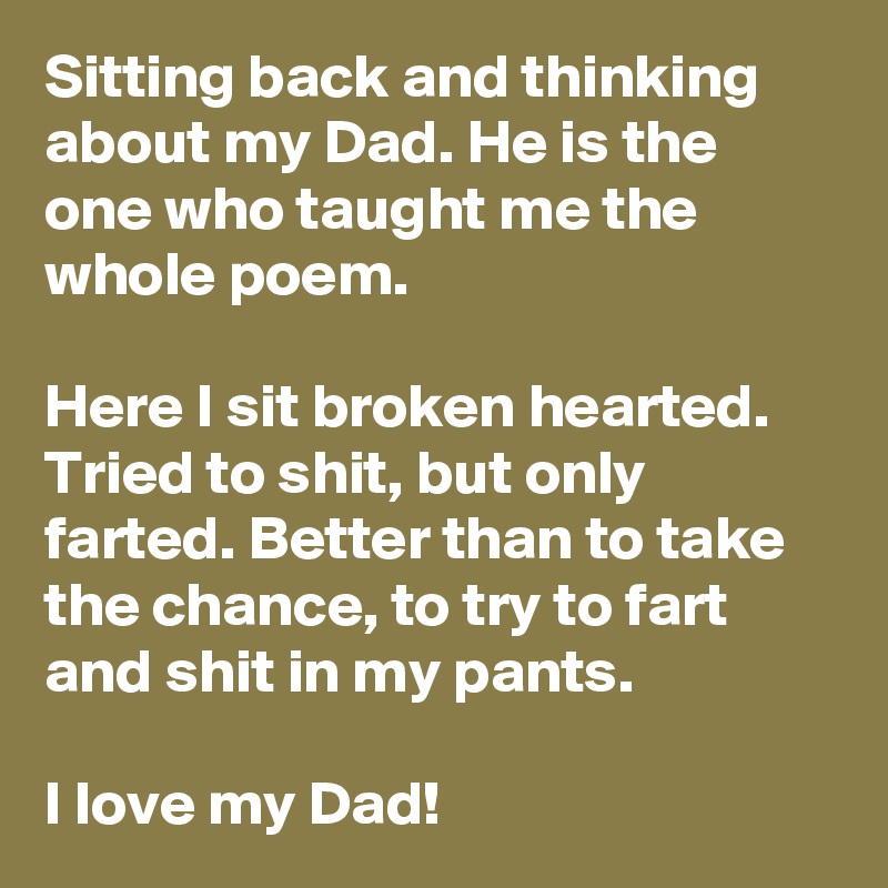 Sitting back and thinking about my Dad. He is the one who taught me the whole poem.

Here I sit broken hearted. Tried to shit, but only farted. Better than to take the chance, to try to fart and shit in my pants.

I love my Dad!