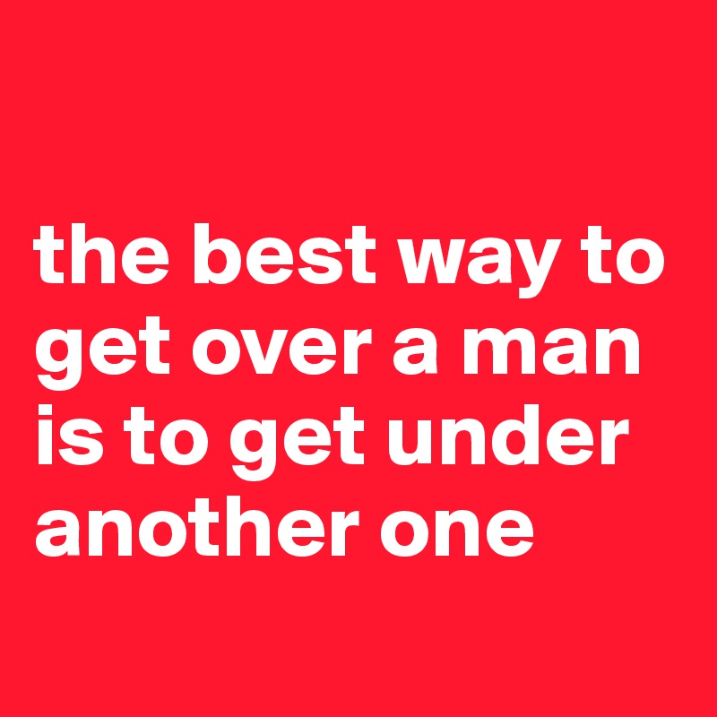 

the best way to get over a man is to get under another one
