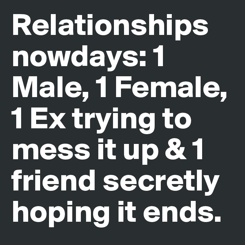 Relationships nowdays: 1 Male, 1 Female, 1 Ex trying to mess it up & 1 friend secretly hoping it ends.