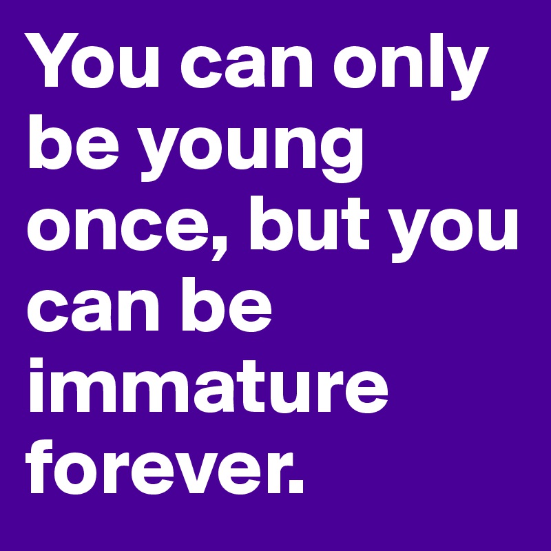 You can only be young once, but you can be immature forever.