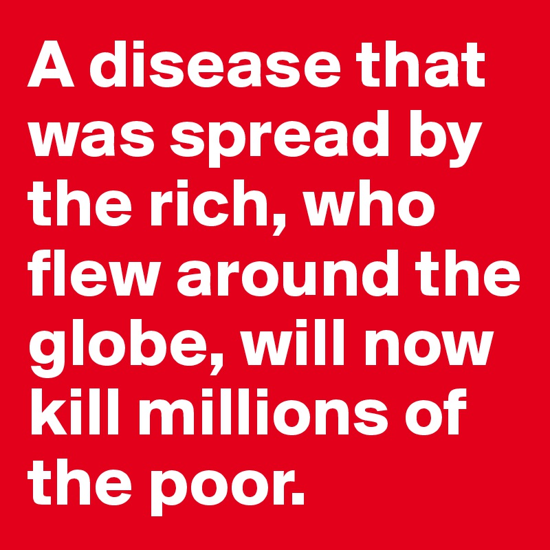 A disease that was spread by the rich, who flew around the globe, will now kill millions of the poor. 