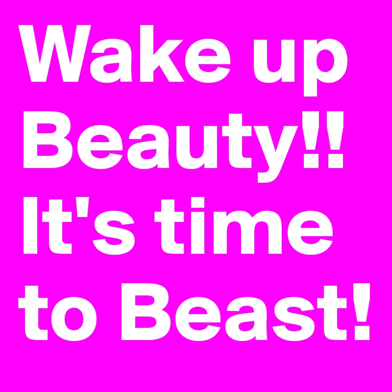 Wake up Beauty!!
It's time to Beast!