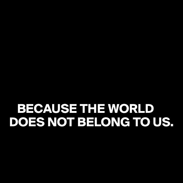 






   BECAUSE THE WORLD DOES NOT BELONG TO US.


