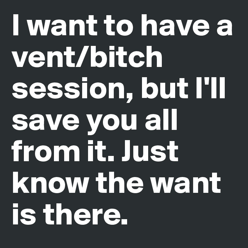 I want to have a vent/bitch session, but I'll save you all from it. Just know the want is there.