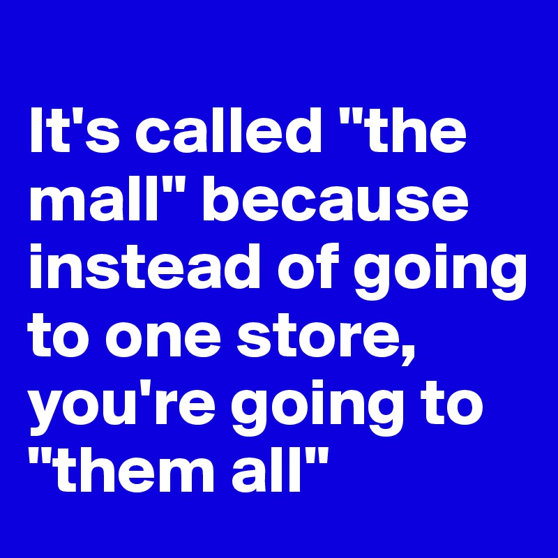 
It's called "the mall" because instead of going to one store, you're going to "them all" 