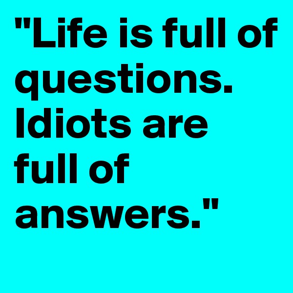 "Life is full of questions. Idiots are full of answers."