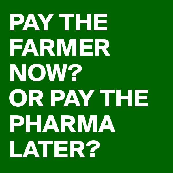 PAY THE FARMER NOW?
OR PAY THE PHARMA LATER?