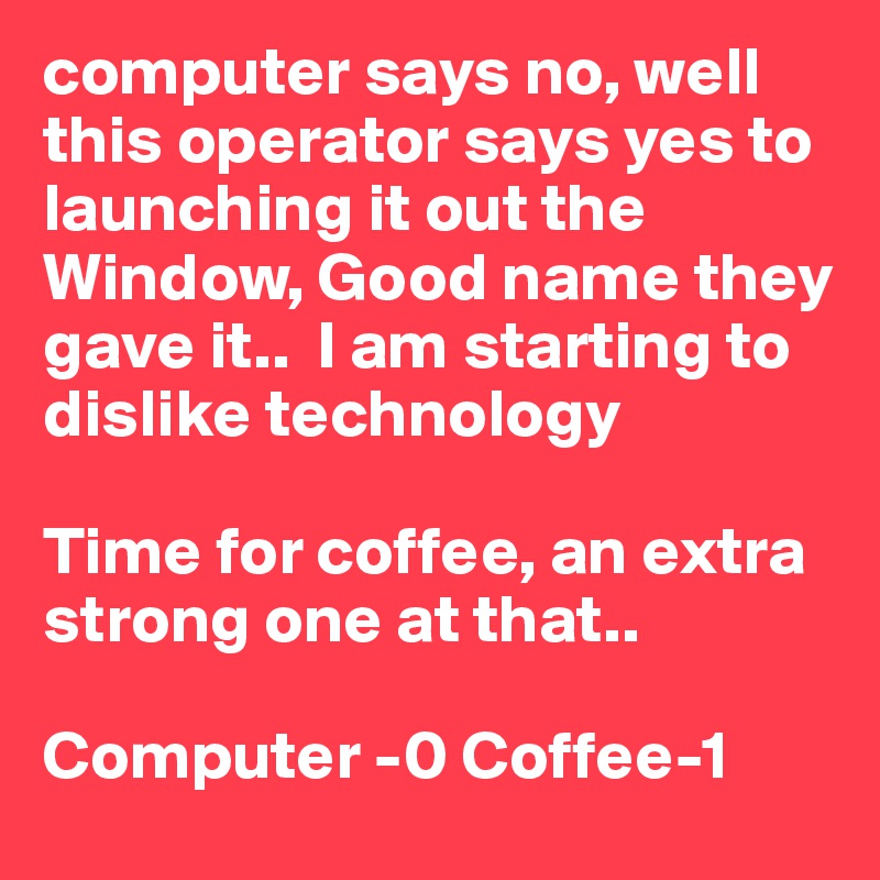 computer says no, well this operator says yes to launching it out the Window, Good name they gave it..  I am starting to dislike technology

Time for coffee, an extra strong one at that.. 

Computer -0 Coffee-1