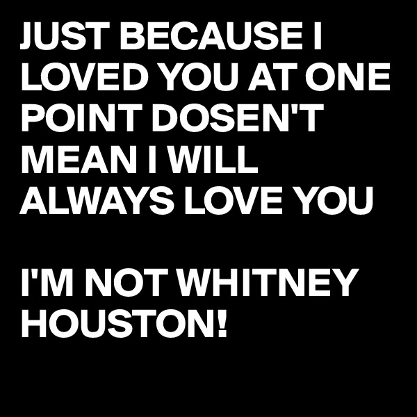 JUST BECAUSE I LOVED YOU AT ONE POINT DOSEN'T MEAN I WILL ALWAYS LOVE YOU 

I'M NOT WHITNEY HOUSTON! 
 