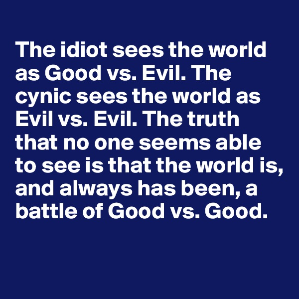 
The idiot sees the world as Good vs. Evil. The cynic sees the world as Evil vs. Evil. The truth that no one seems able to see is that the world is, and always has been, a battle of Good vs. Good.
   
