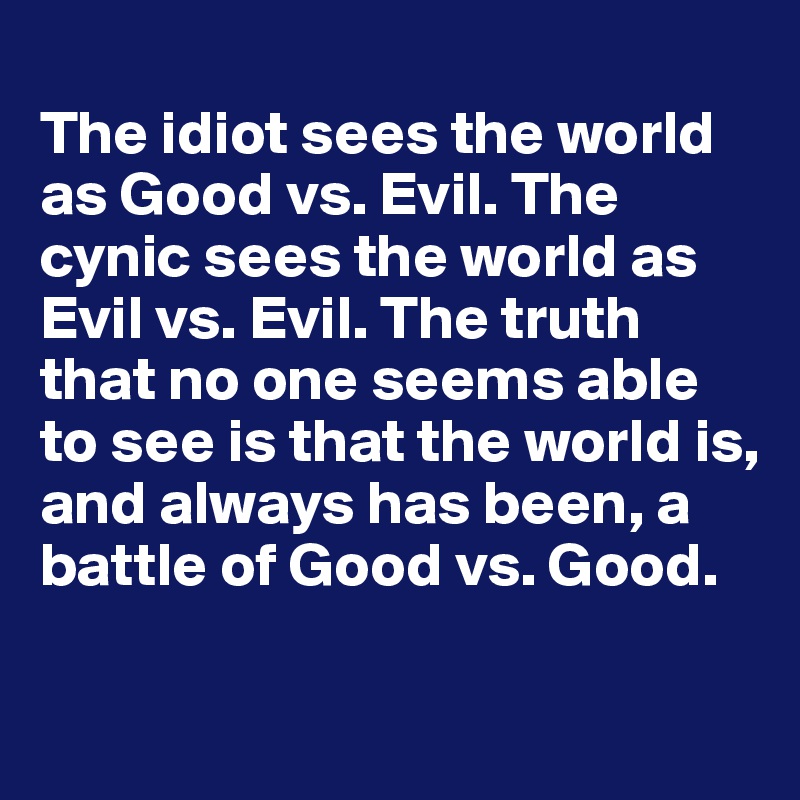 
The idiot sees the world as Good vs. Evil. The cynic sees the world as Evil vs. Evil. The truth that no one seems able to see is that the world is, and always has been, a battle of Good vs. Good.
   
