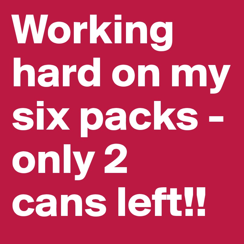 Working hard on my six packs - only 2 cans left!!
