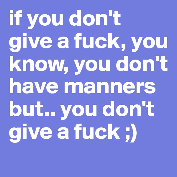 if you don't give a fuck, you know, you don't have manners but.. you don't give a fuck ;) 