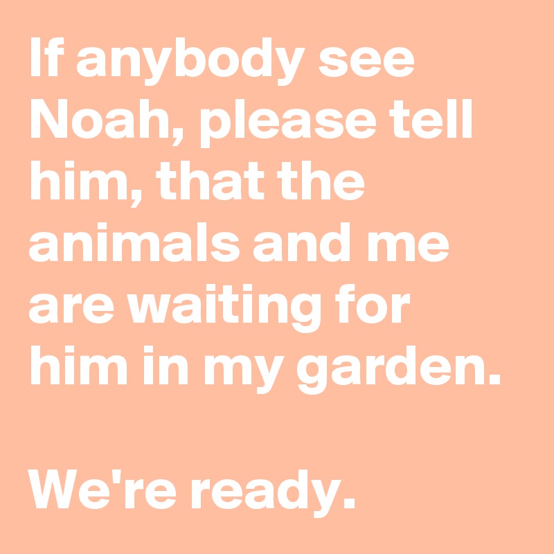 If anybody see Noah, please tell him, that the animals and me are waiting for him in my garden.

We're ready.