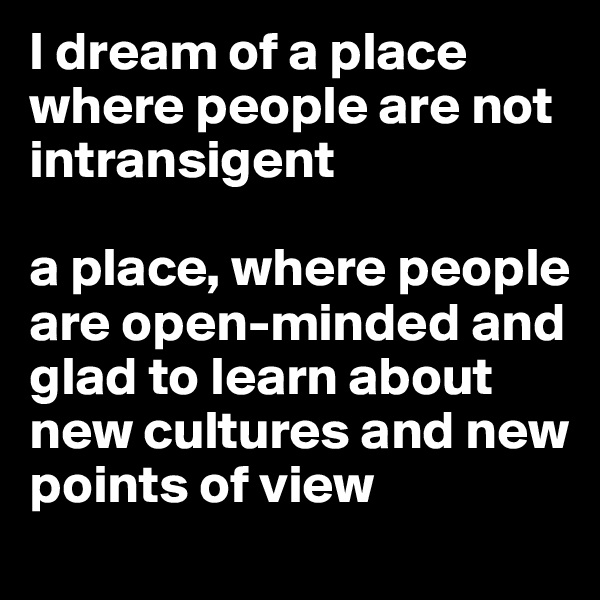 I dream of a place where people are not intransigent 

a place, where people are open-minded and glad to learn about new cultures and new points of view  