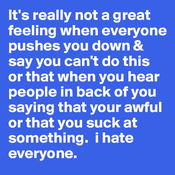 It's really not a great feeling when everyone pushes you down & say you can't do this or that when you hear people in back of you saying that your awful or that you suck at something.  i hate everyone. 