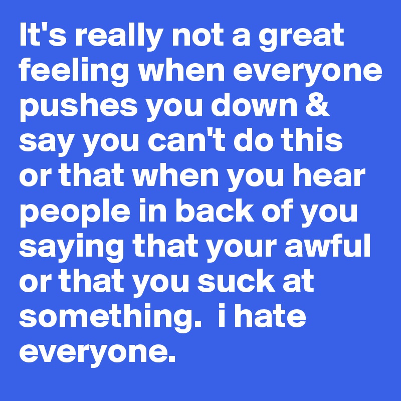 It's really not a great feeling when everyone pushes you down & say you can't do this or that when you hear people in back of you saying that your awful or that you suck at something.  i hate everyone. 