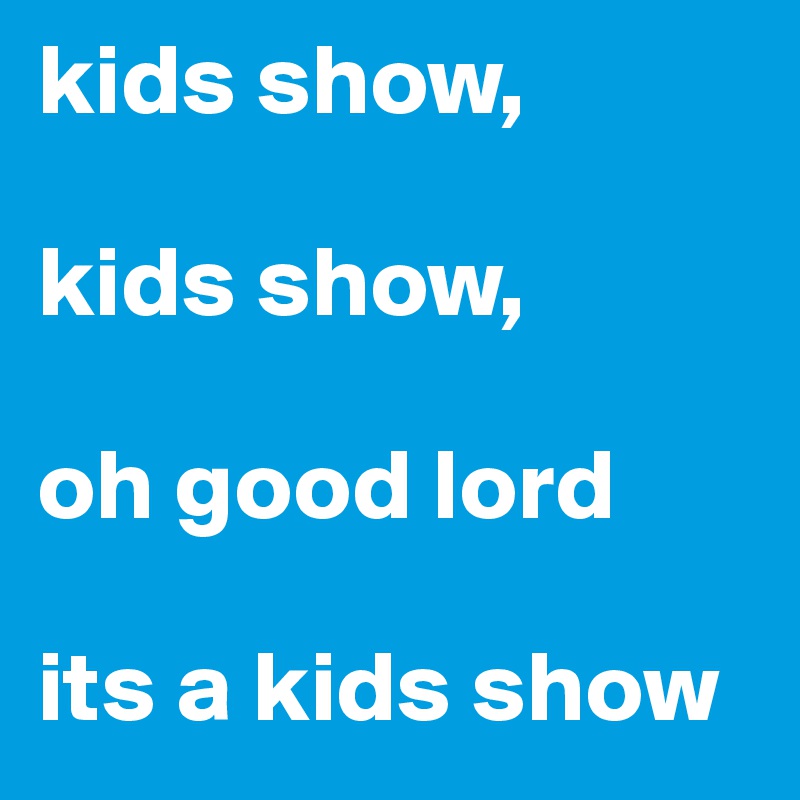 kids show, 

kids show, 

oh good lord 

its a kids show