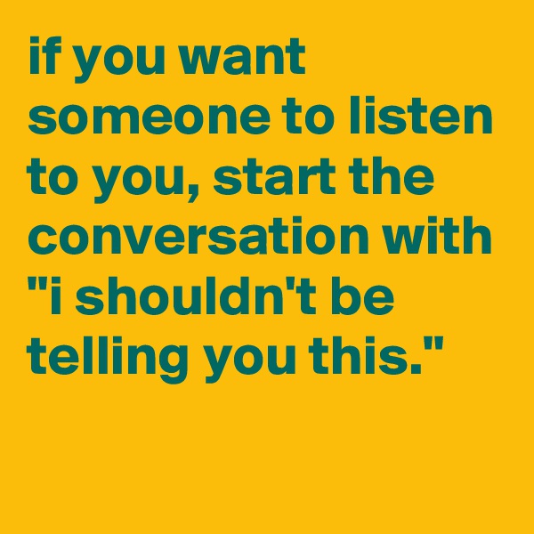 if you want someone to listen to you, start the conversation with "i shouldn't be telling you this."