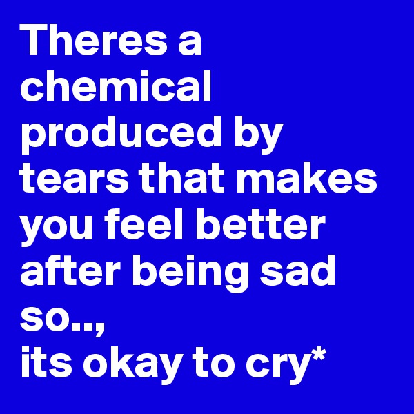 Theres a chemical produced by tears that makes you feel better after being sad so..,
its okay to cry*