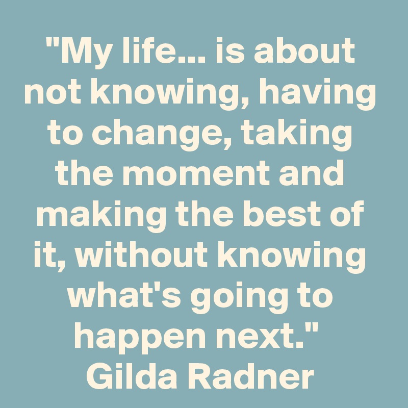"My life... is about not knowing, having to change, taking the moment and making the best of it, without knowing what's going to happen next." 
Gilda Radner