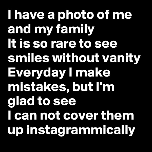 I have a photo of me and my family
It is so rare to see smiles without vanity
Everyday I make mistakes, but I'm glad to see
I can not cover them up instagrammically