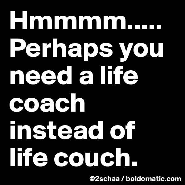 Hmmmm.....
Perhaps you need a life coach instead of life couch.