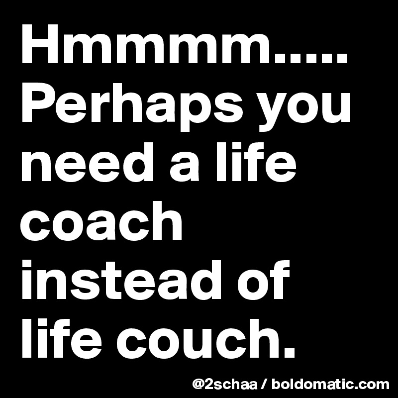 Hmmmm.....
Perhaps you need a life coach instead of life couch.
