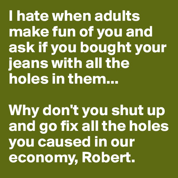 I hate when adults make fun of you and ask if you bought your jeans with all the holes in them... 

Why don't you shut up and go fix all the holes you caused in our economy, Robert.   