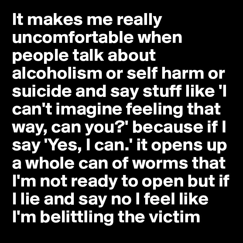 It makes me really uncomfortable when people talk about alcoholism or self harm or suicide and say stuff like 'I can't imagine feeling that way, can you?' because if I say 'Yes, I can.' it opens up a whole can of worms that I'm not ready to open but if I lie and say no I feel like I'm belittling the victim