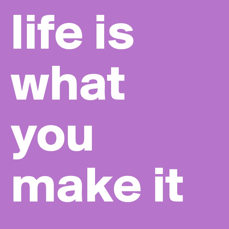 life is what you make it