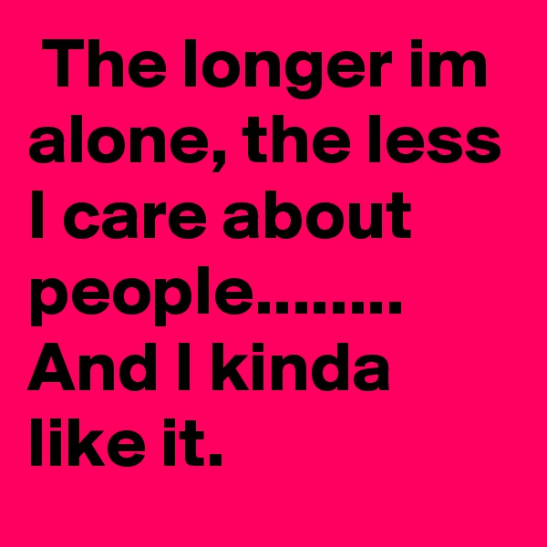  The longer im alone, the less I care about people........ And I kinda like it. 