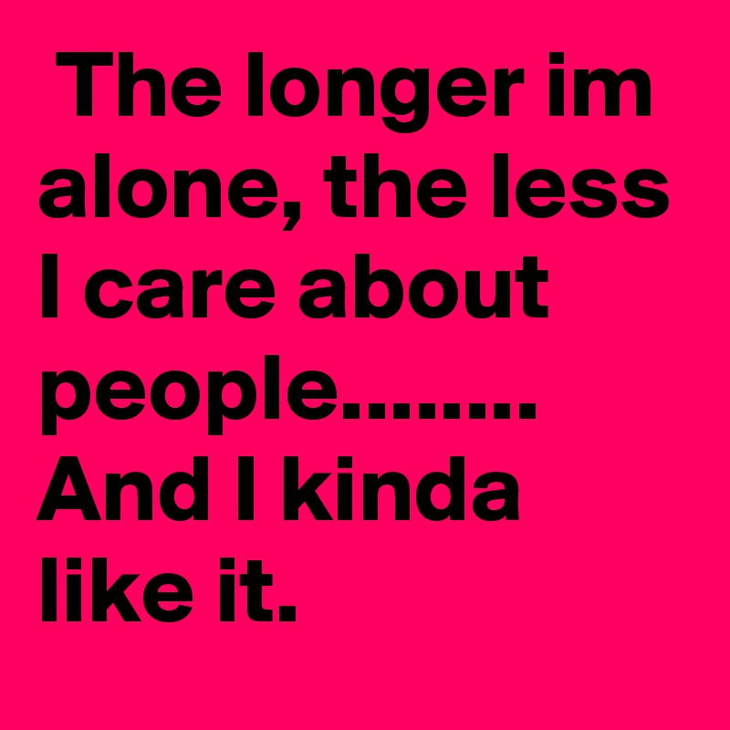  The longer im alone, the less I care about people........ And I kinda like it. 