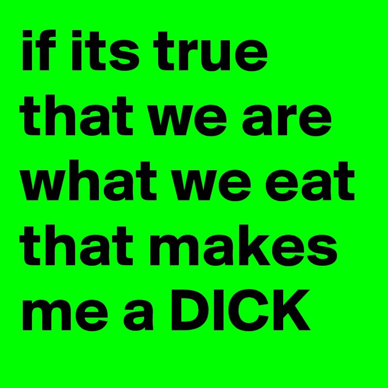 if its true that we are what we eat that makes me a DICK