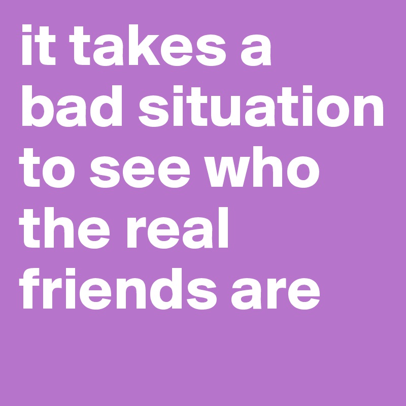 it takes a bad situation to see who the real friends are 