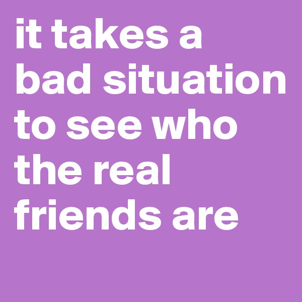 it takes a bad situation to see who the real friends are 