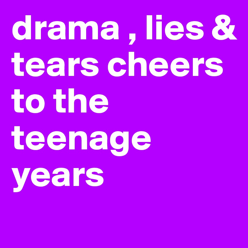 drama , lies & tears cheers to the teenage years
