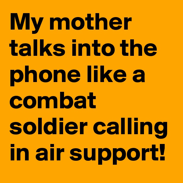 My mother talks into the phone like a combat soldier calling in air support!