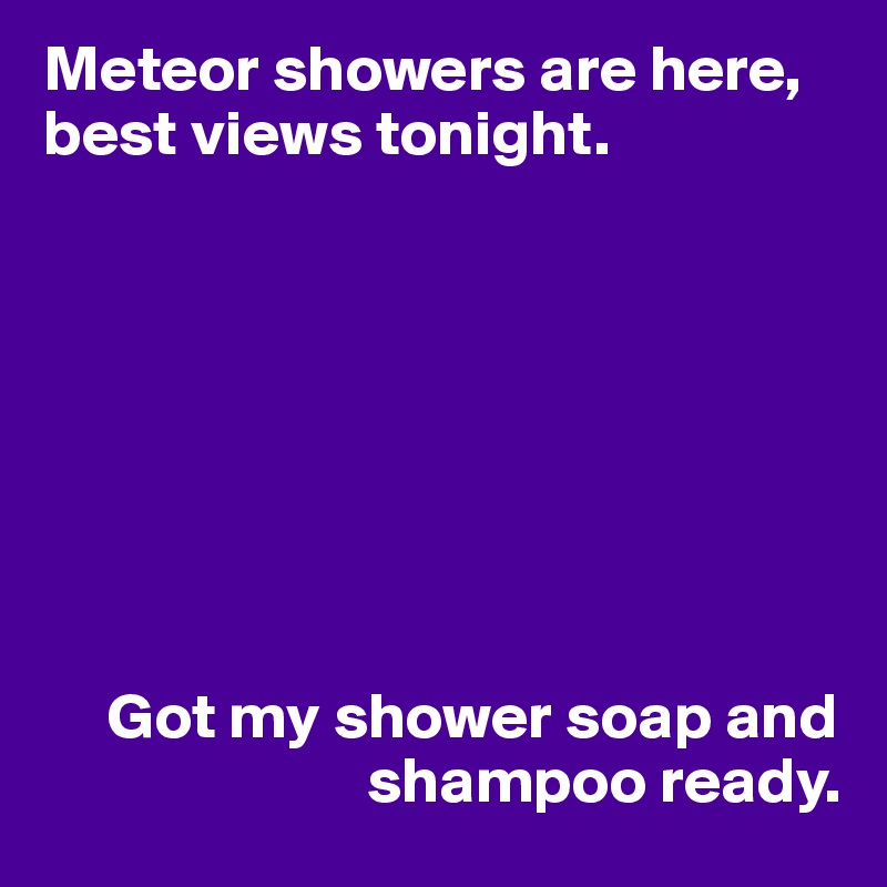 Meteor showers are here, best views tonight.








     Got my shower soap and
                         shampoo ready.