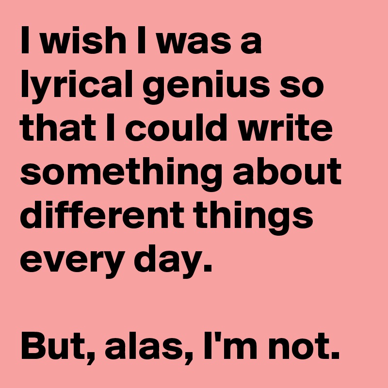 I wish I was a lyrical genius so that I could write something about different things every day.

But, alas, I'm not. 