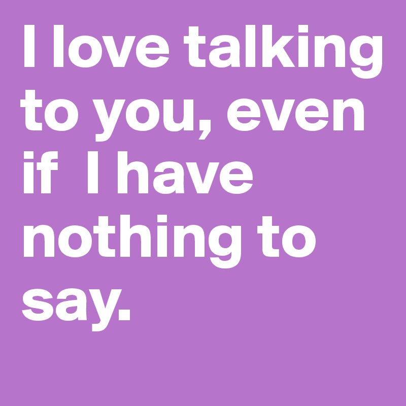 I love talking to you, even                 if  I have nothing to say. 