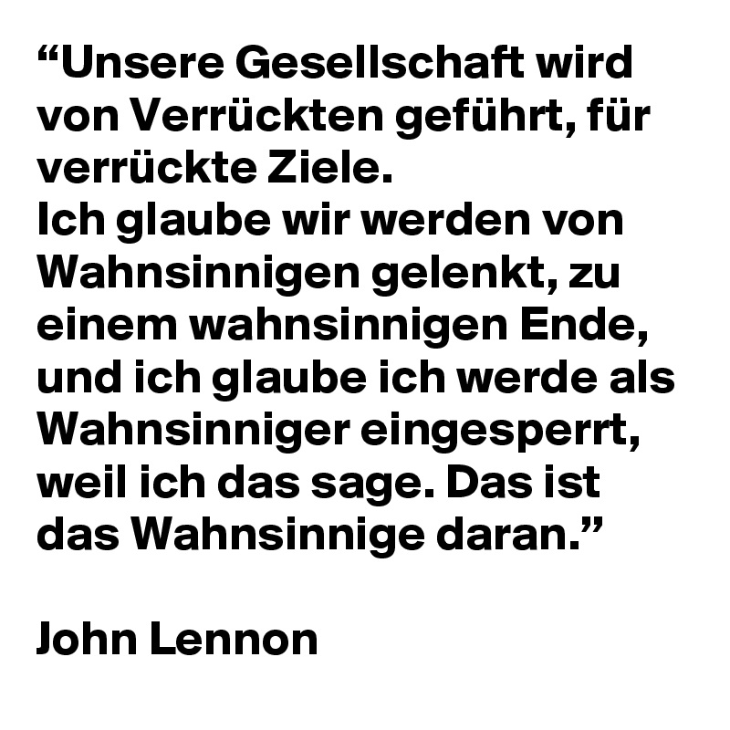 “Unsere Gesellschaft wird von Verrückten geführt, für verrückte Ziele.
Ich glaube wir werden von Wahnsinnigen gelenkt, zu einem wahnsinnigen Ende,
und ich glaube ich werde als Wahnsinniger eingesperrt, weil ich das sage. Das ist das Wahnsinnige daran.”

John Lennon