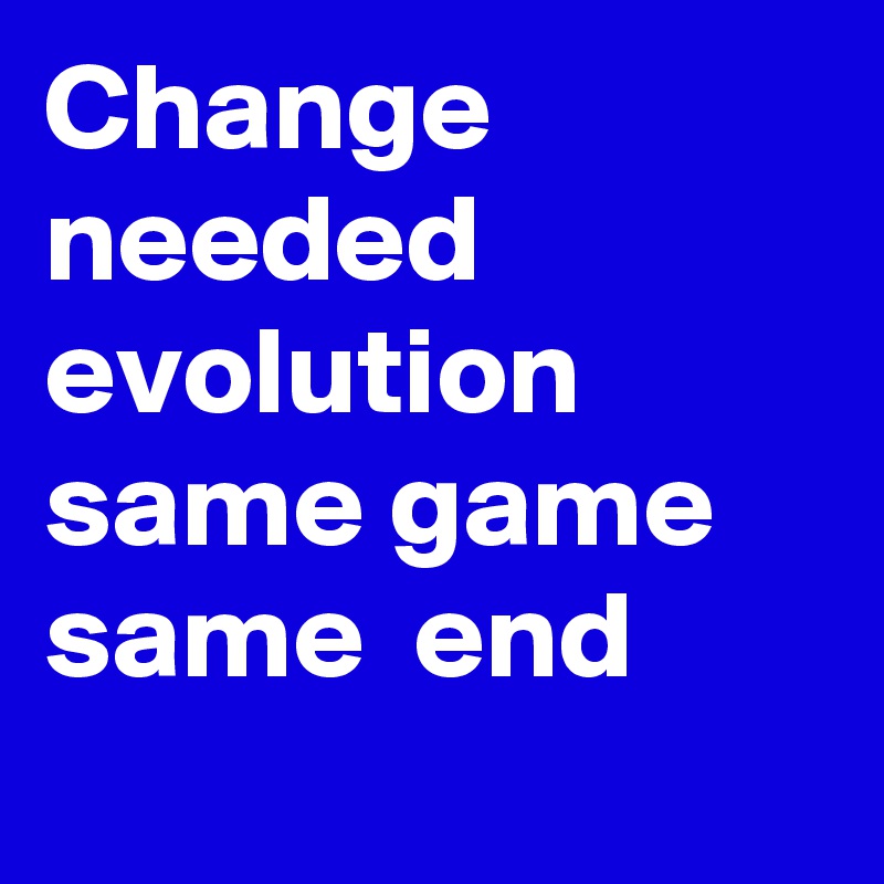 Change needed 
evolution 
same game 
same  end 

