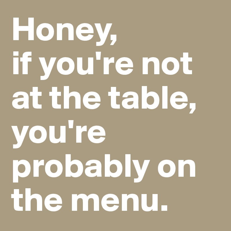 Honey,
if you're not at the table, you're probably on the menu.